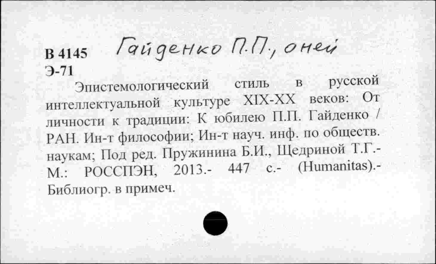 ﻿В 4145 Гчй Це-НКО П-П-/ ОНЬ/
Э-71
Эпистемологический стиль в русской интеллектуальной культуре Х1Х-ХХ веков: От личности к традиции: К юбилею П.П. I айденко / РАН. Ин-т философии; Ин-т науч. инф. по обществ, наукам; Под ред. Пружинина Б.И., Щедриной 1 .Г,-М.: РОССПЭН, 2013.- 447 с.- (Нитапйаз).-Библиогр. в примеч.